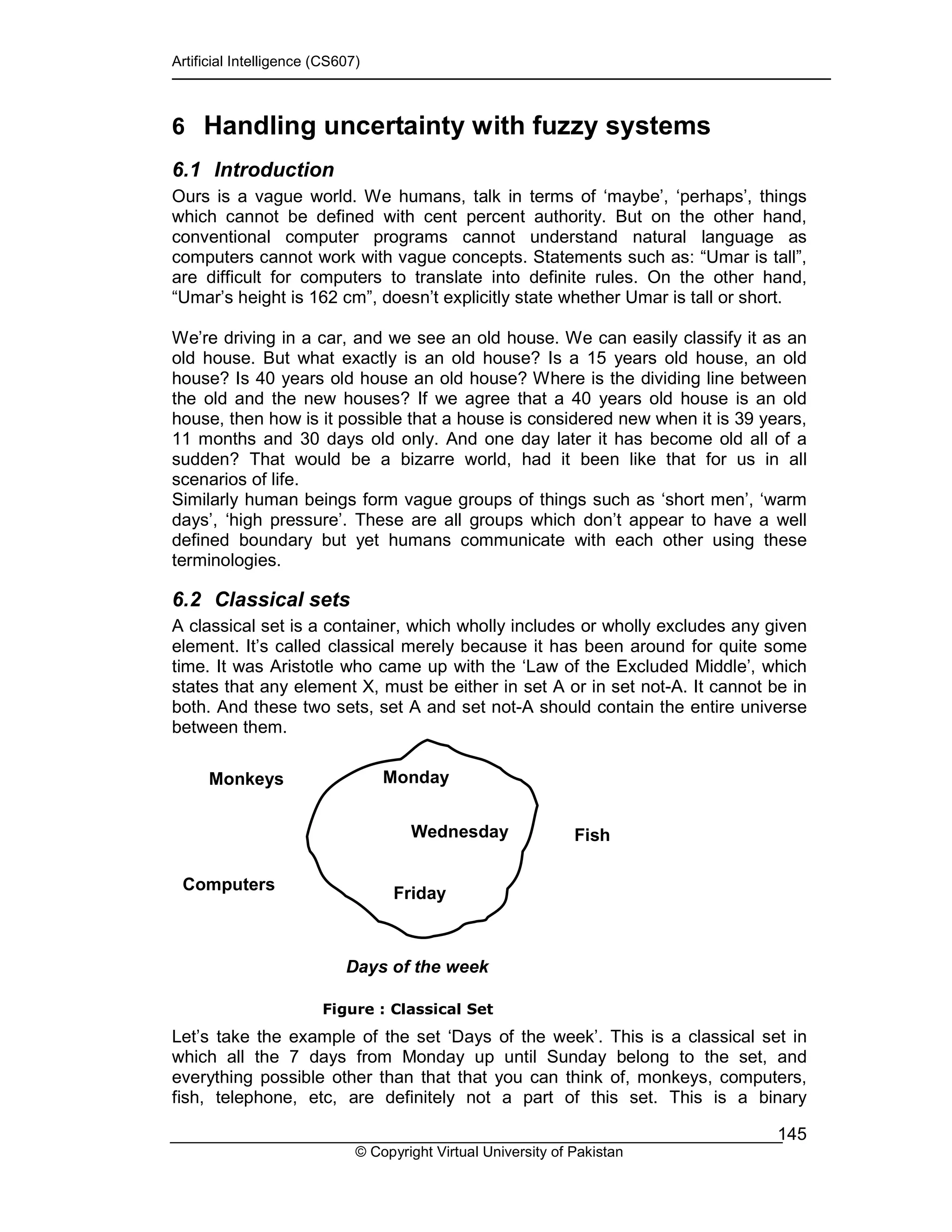 Artificial Intelligence (CS607)
© Copyright Virtual University of Pakistan
145
6 Handling uncertainty with fuzzy systems
6.1 Introduction
Ours is a vague world. We humans, talk in terms of ‘maybe’, ‘perhaps’, things
which cannot be defined with cent percent authority. But on the other hand,
conventional computer programs cannot understand natural language as
computers cannot work with vague concepts. Statements such as: “Umar is tall”,
are difficult for computers to translate into definite rules. On the other hand,
“Umar’s height is 162 cm”, doesn’t explicitly state whether Umar is tall or short.
We’re driving in a car, and we see an old house. We can easily classify it as an
old house. But what exactly is an old house? Is a 15 years old house, an old
house? Is 40 years old house an old house? Where is the dividing line between
the old and the new houses? If we agree that a 40 years old house is an old
house, then how is it possible that a house is considered new when it is 39 years,
11 months and 30 days old only. And one day later it has become old all of a
sudden? That would be a bizarre world, had it been like that for us in all
scenarios of life.
Similarly human beings form vague groups of things such as ‘short men’, ‘warm
days’, ‘high pressure’. These are all groups which don’t appear to have a well
defined boundary but yet humans communicate with each other using these
terminologies.
6.2 Classical sets
A classical set is a container, which wholly includes or wholly excludes any given
element. It’s called classical merely because it has been around for quite some
time. It was Aristotle who came up with the ‘Law of the Excluded Middle’, which
states that any element X, must be either in set A or in set not-A. It cannot be in
both. And these two sets, set A and set not-A should contain the entire universe
between them.
Figure : Classical Set
Let’s take the example of the set ‘Days of the week’. This is a classical set in
which all the 7 days from Monday up until Sunday belong to the set, and
everything possible other than that that you can think of, monkeys, computers,
fish, telephone, etc, are definitely not a part of this set. This is a binary
Computers
Fish
Monday
Wednesday
Friday
Monkeys
Days of the week
 