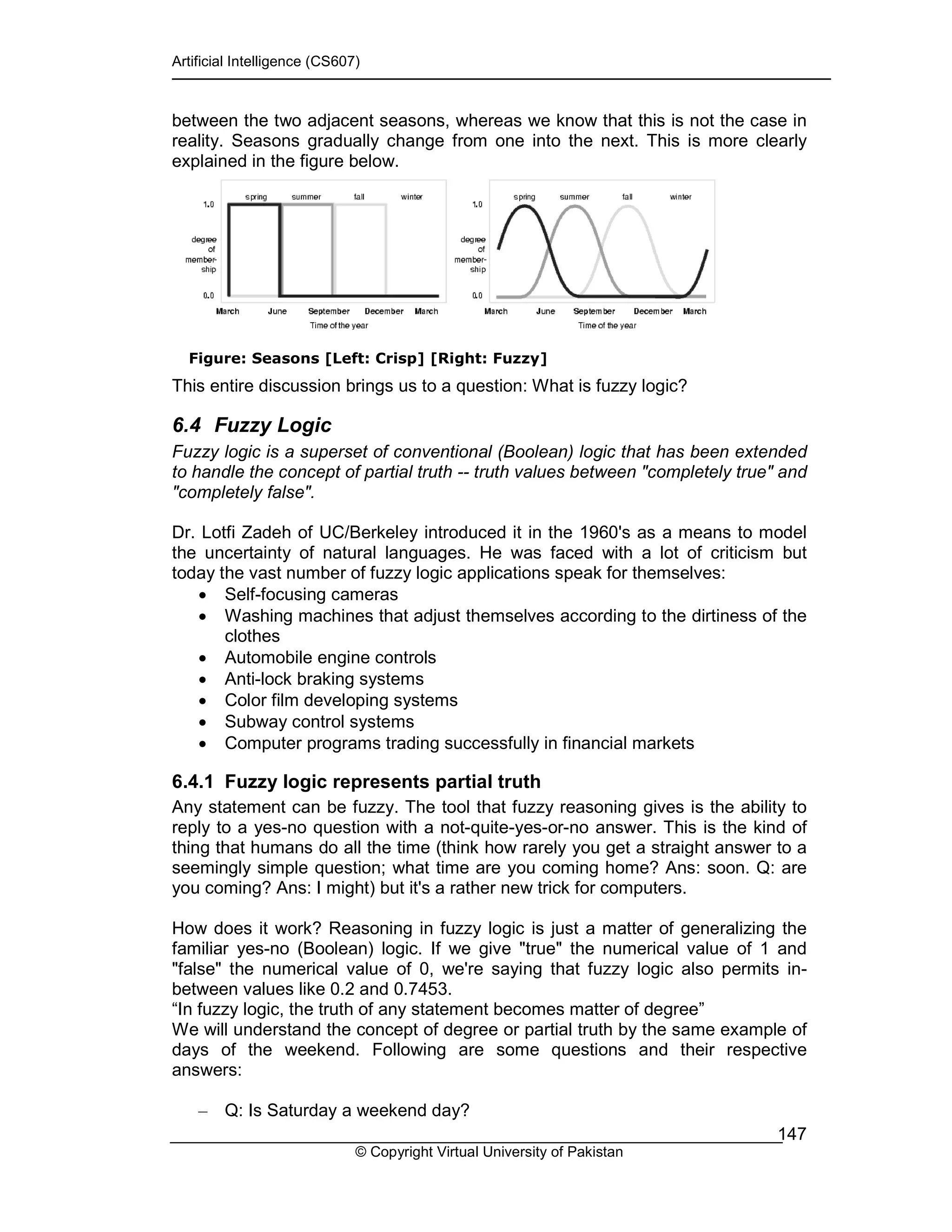 Artificial Intelligence (CS607)
© Copyright Virtual University of Pakistan
147
between the two adjacent seasons, whereas we know that this is not the case in
reality. Seasons gradually change from one into the next. This is more clearly
explained in the figure below.
Figure: Seasons [Left: Crisp] [Right: Fuzzy]
This entire discussion brings us to a question: What is fuzzy logic?
6.4 Fuzzy Logic
Fuzzy logic is a superset of conventional (Boolean) logic that has been extended
to handle the concept of partial truth -- truth values between "completely true" and
"completely false".
Dr. Lotfi Zadeh of UC/Berkeley introduced it in the 1960's as a means to model
the uncertainty of natural languages. He was faced with a lot of criticism but
today the vast number of fuzzy logic applications speak for themselves:
• Self-focusing cameras
• Washing machines that adjust themselves according to the dirtiness of the
clothes
• Automobile engine controls
• Anti-lock braking systems
• Color film developing systems
• Subway control systems
• Computer programs trading successfully in financial markets
6.4.1 Fuzzy logic represents partial truth
Any statement can be fuzzy. The tool that fuzzy reasoning gives is the ability to
reply to a yes-no question with a not-quite-yes-or-no answer. This is the kind of
thing that humans do all the time (think how rarely you get a straight answer to a
seemingly simple question; what time are you coming home? Ans: soon. Q: are
you coming? Ans: I might) but it's a rather new trick for computers.
How does it work? Reasoning in fuzzy logic is just a matter of generalizing the
familiar yes-no (Boolean) logic. If we give "true" the numerical value of 1 and
"false" the numerical value of 0, we're saying that fuzzy logic also permits in-
between values like 0.2 and 0.7453.
“In fuzzy logic, the truth of any statement becomes matter of degree”
We will understand the concept of degree or partial truth by the same example of
days of the weekend. Following are some questions and their respective
answers:
– Q: Is Saturday a weekend day?
 