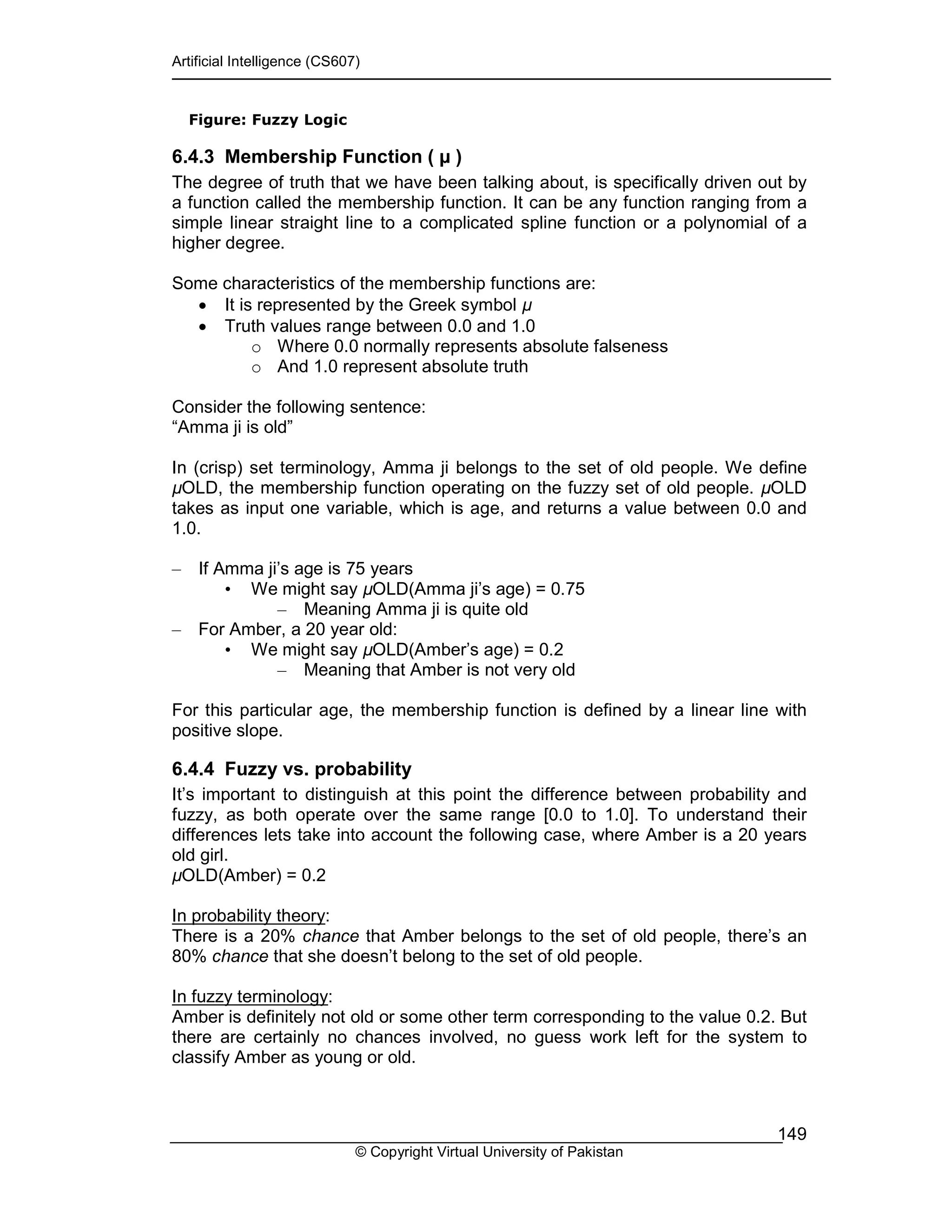 Artificial Intelligence (CS607)
© Copyright Virtual University of Pakistan
149
Figure: Fuzzy Logic
6.4.3 Membership Function ( )
The degree of truth that we have been talking about, is specifically driven out by
a function called the membership function. It can be any function ranging from a
simple linear straight line to a complicated spline function or a polynomial of a
higher degree.
Some characteristics of the membership functions are:
• It is represented by the Greek symbol
• Truth values range between 0.0 and 1.0
o Where 0.0 normally represents absolute falseness
o And 1.0 represent absolute truth
Consider the following sentence:
“Amma ji is old”
In (crisp) set terminology, Amma ji belongs to the set of old people. We define
OLD, the membership function operating on the fuzzy set of old people. OLD
takes as input one variable, which is age, and returns a value between 0.0 and
1.0.
– If Amma ji’s age is 75 years
• We might say OLD(Amma ji’s age) = 0.75
– Meaning Amma ji is quite old
– For Amber, a 20 year old:
• We might say OLD(Amber’s age) = 0.2
– Meaning that Amber is not very old
For this particular age, the membership function is defined by a linear line with
positive slope.
6.4.4 Fuzzy vs. probability
It’s important to distinguish at this point the difference between probability and
fuzzy, as both operate over the same range [0.0 to 1.0]. To understand their
differences lets take into account the following case, where Amber is a 20 years
old girl.
OLD(Amber) = 0.2
In probability theory:
There is a 20% chance that Amber belongs to the set of old people, there’s an
80% chance that she doesn’t belong to the set of old people.
In fuzzy terminology:
Amber is definitely not old or some other term corresponding to the value 0.2. But
there are certainly no chances involved, no guess work left for the system to
classify Amber as young or old.
 