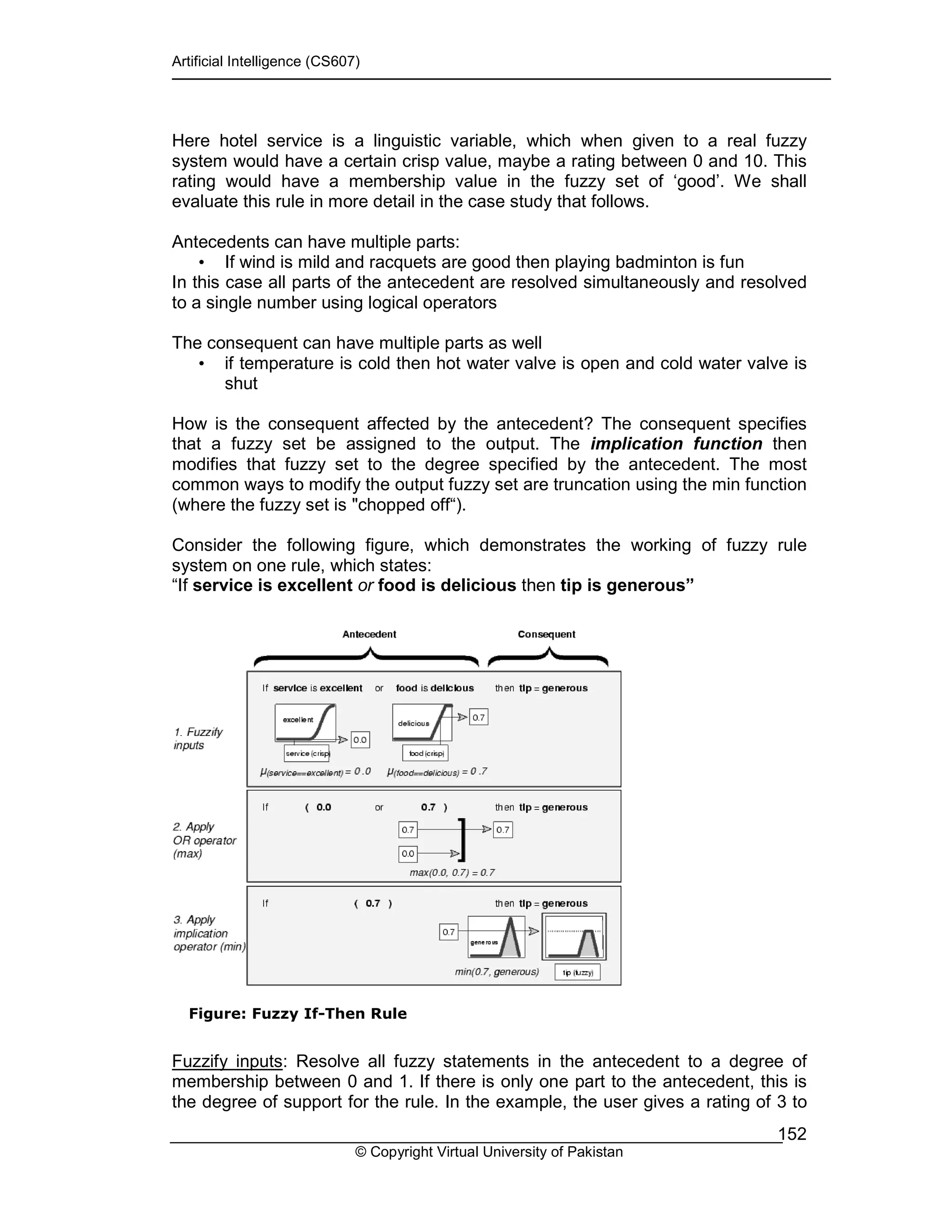 Artificial Intelligence (CS607)
© Copyright Virtual University of Pakistan
152
Here hotel service is a linguistic variable, which when given to a real fuzzy
system would have a certain crisp value, maybe a rating between 0 and 10. This
rating would have a membership value in the fuzzy set of ‘good’. We shall
evaluate this rule in more detail in the case study that follows.
Antecedents can have multiple parts:
• If wind is mild and racquets are good then playing badminton is fun
In this case all parts of the antecedent are resolved simultaneously and resolved
to a single number using logical operators
The consequent can have multiple parts as well
• if temperature is cold then hot water valve is open and cold water valve is
shut
How is the consequent affected by the antecedent? The consequent specifies
that a fuzzy set be assigned to the output. The implication function then
modifies that fuzzy set to the degree specified by the antecedent. The most
common ways to modify the output fuzzy set are truncation using the min function
(where the fuzzy set is "chopped off“).
Consider the following figure, which demonstrates the working of fuzzy rule
system on one rule, which states:
“If service is excellent or food is delicious then tip is generous”
Figure: Fuzzy If-Then Rule
Fuzzify inputs: Resolve all fuzzy statements in the antecedent to a degree of
membership between 0 and 1. If there is only one part to the antecedent, this is
the degree of support for the rule. In the example, the user gives a rating of 3 to
 