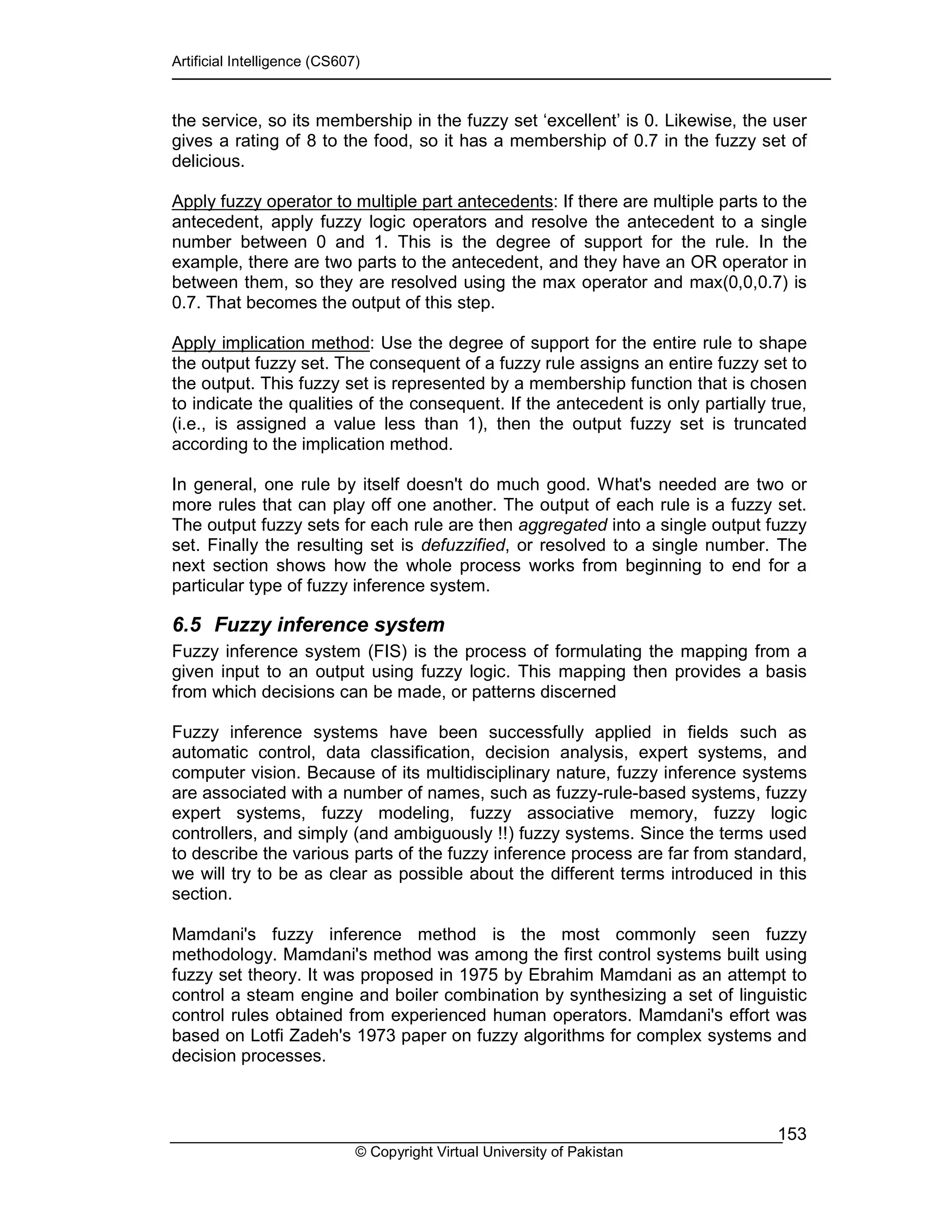 Artificial Intelligence (CS607)
© Copyright Virtual University of Pakistan
153
the service, so its membership in the fuzzy set ‘excellent’ is 0. Likewise, the user
gives a rating of 8 to the food, so it has a membership of 0.7 in the fuzzy set of
delicious.
Apply fuzzy operator to multiple part antecedents: If there are multiple parts to the
antecedent, apply fuzzy logic operators and resolve the antecedent to a single
number between 0 and 1. This is the degree of support for the rule. In the
example, there are two parts to the antecedent, and they have an OR operator in
between them, so they are resolved using the max operator and max(0,0,0.7) is
0.7. That becomes the output of this step.
Apply implication method: Use the degree of support for the entire rule to shape
the output fuzzy set. The consequent of a fuzzy rule assigns an entire fuzzy set to
the output. This fuzzy set is represented by a membership function that is chosen
to indicate the qualities of the consequent. If the antecedent is only partially true,
(i.e., is assigned a value less than 1), then the output fuzzy set is truncated
according to the implication method.
In general, one rule by itself doesn't do much good. What's needed are two or
more rules that can play off one another. The output of each rule is a fuzzy set.
The output fuzzy sets for each rule are then aggregated into a single output fuzzy
set. Finally the resulting set is defuzzified, or resolved to a single number. The
next section shows how the whole process works from beginning to end for a
particular type of fuzzy inference system.
6.5 Fuzzy inference system
Fuzzy inference system (FIS) is the process of formulating the mapping from a
given input to an output using fuzzy logic. This mapping then provides a basis
from which decisions can be made, or patterns discerned
Fuzzy inference systems have been successfully applied in fields such as
automatic control, data classification, decision analysis, expert systems, and
computer vision. Because of its multidisciplinary nature, fuzzy inference systems
are associated with a number of names, such as fuzzy-rule-based systems, fuzzy
expert systems, fuzzy modeling, fuzzy associative memory, fuzzy logic
controllers, and simply (and ambiguously !!) fuzzy systems. Since the terms used
to describe the various parts of the fuzzy inference process are far from standard,
we will try to be as clear as possible about the different terms introduced in this
section.
Mamdani's fuzzy inference method is the most commonly seen fuzzy
methodology. Mamdani's method was among the first control systems built using
fuzzy set theory. It was proposed in 1975 by Ebrahim Mamdani as an attempt to
control a steam engine and boiler combination by synthesizing a set of linguistic
control rules obtained from experienced human operators. Mamdani's effort was
based on Lotfi Zadeh's 1973 paper on fuzzy algorithms for complex systems and
decision processes.
 