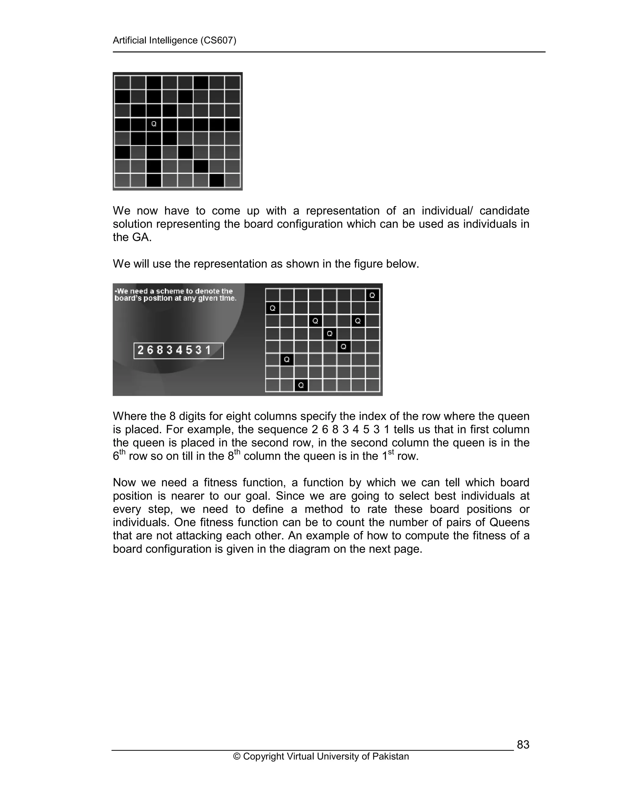 Artificial Intelligence (CS607)
© Copyright Virtual University of Pakistan
83
We now have to come up with a representation of an individual/ candidate
solution representing the board configuration which can be used as individuals in
the GA.
We will use the representation as shown in the figure below.
Where the 8 digits for eight columns specify the index of the row where the queen
is placed. For example, the sequence 2 6 8 3 4 5 3 1 tells us that in first column
the queen is placed in the second row, in the second column the queen is in the
6th
row so on till in the 8th
column the queen is in the 1st
row.
Now we need a fitness function, a function by which we can tell which board
position is nearer to our goal. Since we are going to select best individuals at
every step, we need to define a method to rate these board positions or
individuals. One fitness function can be to count the number of pairs of Queens
that are not attacking each other. An example of how to compute the fitness of a
board configuration is given in the diagram on the next page.
 