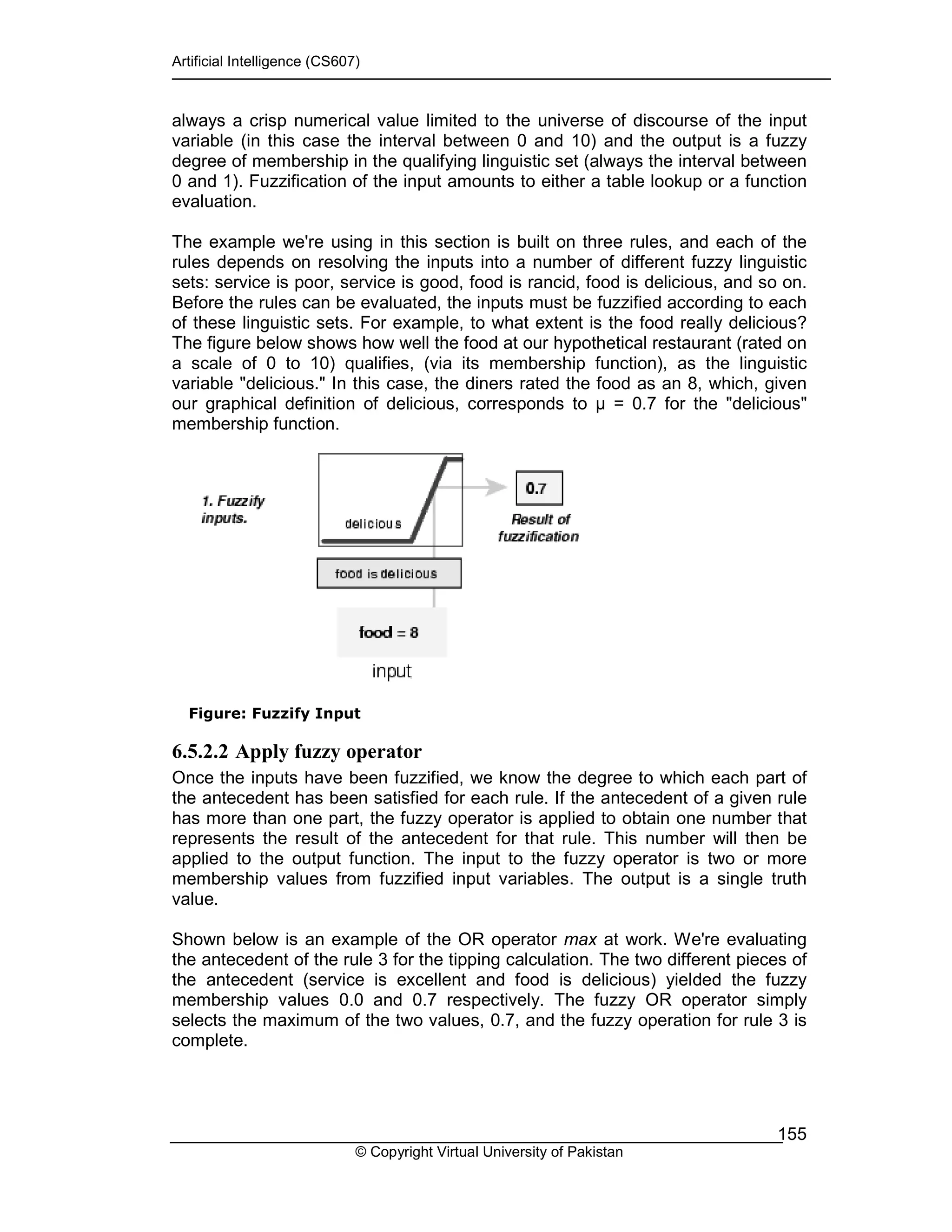 Artificial Intelligence (CS607)
© Copyright Virtual University of Pakistan
155
always a crisp numerical value limited to the universe of discourse of the input
variable (in this case the interval between 0 and 10) and the output is a fuzzy
degree of membership in the qualifying linguistic set (always the interval between
0 and 1). Fuzzification of the input amounts to either a table lookup or a function
evaluation.
The example we're using in this section is built on three rules, and each of the
rules depends on resolving the inputs into a number of different fuzzy linguistic
sets: service is poor, service is good, food is rancid, food is delicious, and so on.
Before the rules can be evaluated, the inputs must be fuzzified according to each
of these linguistic sets. For example, to what extent is the food really delicious?
The figure below shows how well the food at our hypothetical restaurant (rated on
a scale of 0 to 10) qualifies, (via its membership function), as the linguistic
variable "delicious." In this case, the diners rated the food as an 8, which, given
our graphical definition of delicious, corresponds to = 0.7 for the "delicious"
membership function.
Figure: Fuzzify Input
6.5.2.2 Apply fuzzy operator
Once the inputs have been fuzzified, we know the degree to which each part of
the antecedent has been satisfied for each rule. If the antecedent of a given rule
has more than one part, the fuzzy operator is applied to obtain one number that
represents the result of the antecedent for that rule. This number will then be
applied to the output function. The input to the fuzzy operator is two or more
membership values from fuzzified input variables. The output is a single truth
value.
Shown below is an example of the OR operator max at work. We're evaluating
the antecedent of the rule 3 for the tipping calculation. The two different pieces of
the antecedent (service is excellent and food is delicious) yielded the fuzzy
membership values 0.0 and 0.7 respectively. The fuzzy OR operator simply
selects the maximum of the two values, 0.7, and the fuzzy operation for rule 3 is
complete.
 