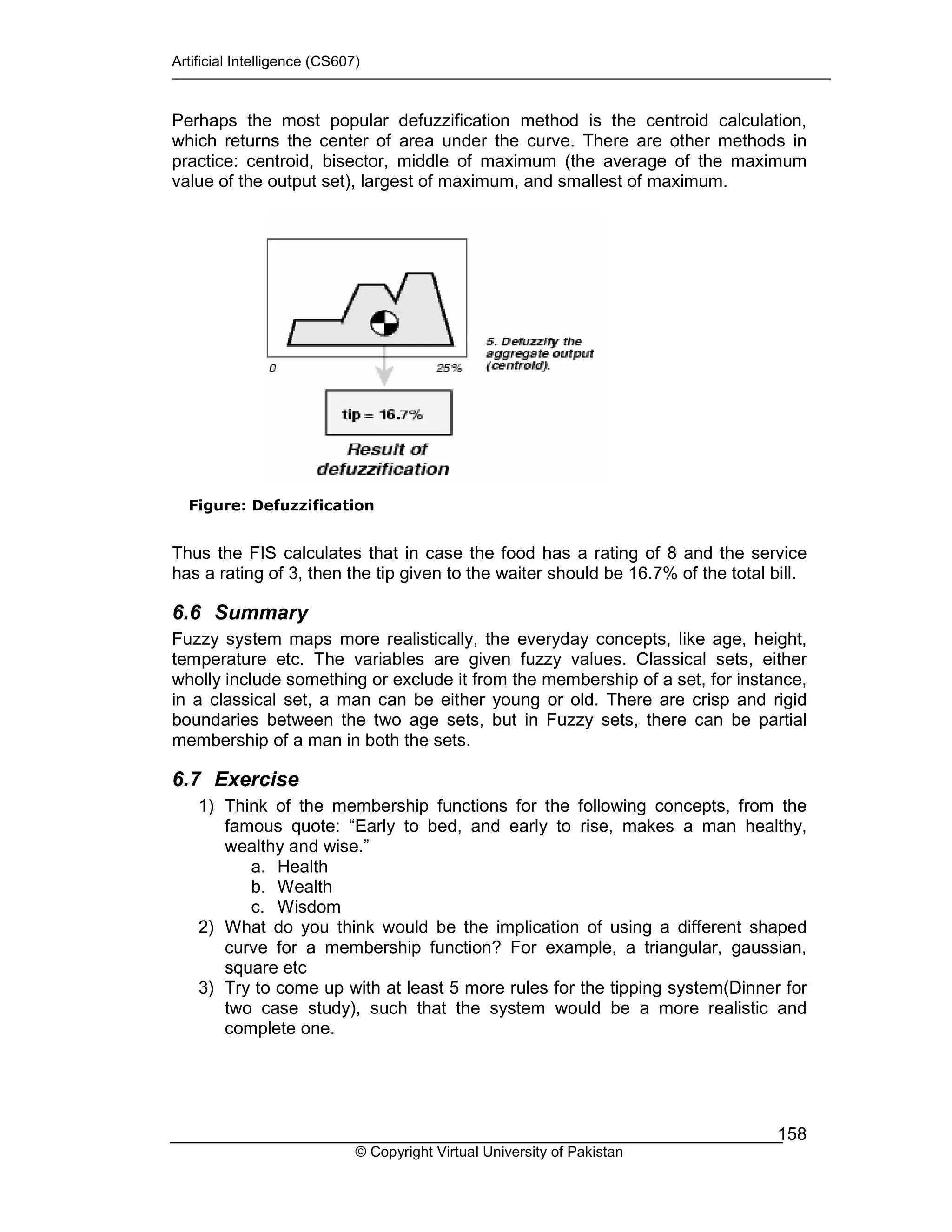 Artificial Intelligence (CS607)
© Copyright Virtual University of Pakistan
158
Perhaps the most popular defuzzification method is the centroid calculation,
which returns the center of area under the curve. There are other methods in
practice: centroid, bisector, middle of maximum (the average of the maximum
value of the output set), largest of maximum, and smallest of maximum.
Figure: Defuzzification
Thus the FIS calculates that in case the food has a rating of 8 and the service
has a rating of 3, then the tip given to the waiter should be 16.7% of the total bill.
6.6 Summary
Fuzzy system maps more realistically, the everyday concepts, like age, height,
temperature etc. The variables are given fuzzy values. Classical sets, either
wholly include something or exclude it from the membership of a set, for instance,
in a classical set, a man can be either young or old. There are crisp and rigid
boundaries between the two age sets, but in Fuzzy sets, there can be partial
membership of a man in both the sets.
6.7 Exercise
1) Think of the membership functions for the following concepts, from the
famous quote: “Early to bed, and early to rise, makes a man healthy,
wealthy and wise.”
a. Health
b. Wealth
c. Wisdom
2) What do you think would be the implication of using a different shaped
curve for a membership function? For example, a triangular, gaussian,
square etc
3) Try to come up with at least 5 more rules for the tipping system(Dinner for
two case study), such that the system would be a more realistic and
complete one.
 