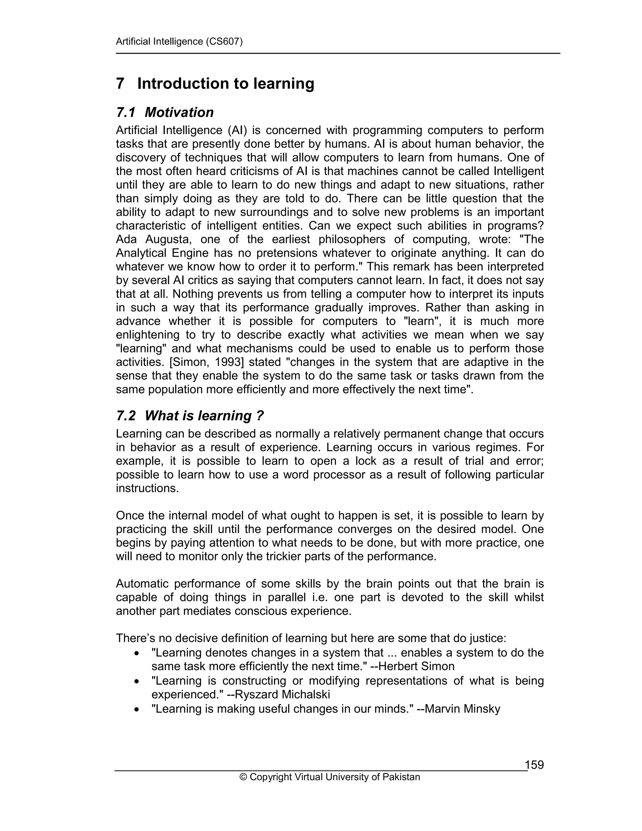 Artificial Intelligence (CS607)
© Copyright Virtual University of Pakistan
159
7 Introduction to learning
7.1 Motivation
Artificial Intelligence (AI) is concerned with programming computers to perform
tasks that are presently done better by humans. AI is about human behavior, the
discovery of techniques that will allow computers to learn from humans. One of
the most often heard criticisms of AI is that machines cannot be called Intelligent
until they are able to learn to do new things and adapt to new situations, rather
than simply doing as they are told to do. There can be little question that the
ability to adapt to new surroundings and to solve new problems is an important
characteristic of intelligent entities. Can we expect such abilities in programs?
Ada Augusta, one of the earliest philosophers of computing, wrote: "The
Analytical Engine has no pretensions whatever to originate anything. It can do
whatever we know how to order it to perform." This remark has been interpreted
by several AI critics as saying that computers cannot learn. In fact, it does not say
that at all. Nothing prevents us from telling a computer how to interpret its inputs
in such a way that its performance gradually improves. Rather than asking in
advance whether it is possible for computers to "learn", it is much more
enlightening to try to describe exactly what activities we mean when we say
"learning" and what mechanisms could be used to enable us to perform those
activities. [Simon, 1993] stated "changes in the system that are adaptive in the
sense that they enable the system to do the same task or tasks drawn from the
same population more efficiently and more effectively the next time".
7.2 What is learning ?
Learning can be described as normally a relatively permanent change that occurs
in behavior as a result of experience. Learning occurs in various regimes. For
example, it is possible to learn to open a lock as a result of trial and error;
possible to learn how to use a word processor as a result of following particular
instructions.
Once the internal model of what ought to happen is set, it is possible to learn by
practicing the skill until the performance converges on the desired model. One
begins by paying attention to what needs to be done, but with more practice, one
will need to monitor only the trickier parts of the performance.
Automatic performance of some skills by the brain points out that the brain is
capable of doing things in parallel i.e. one part is devoted to the skill whilst
another part mediates conscious experience.
There’s no decisive definition of learning but here are some that do justice:
• "Learning denotes changes in a system that ... enables a system to do the
same task more efficiently the next time." --Herbert Simon
• "Learning is constructing or modifying representations of what is being
experienced." --Ryszard Michalski
• "Learning is making useful changes in our minds." --Marvin Minsky
 