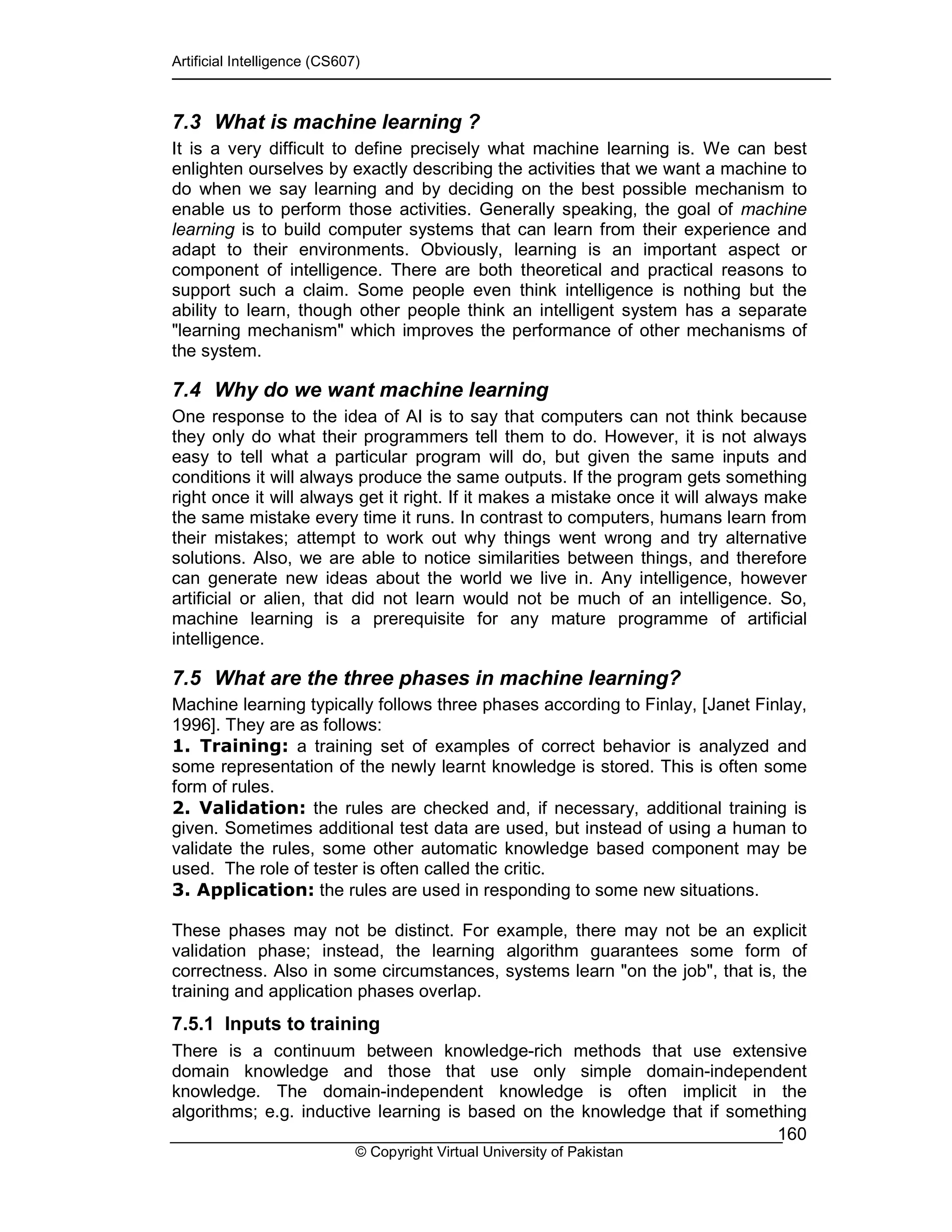 Artificial Intelligence (CS607)
© Copyright Virtual University of Pakistan
160
7.3 What is machine learning ?
It is a very difficult to define precisely what machine learning is. We can best
enlighten ourselves by exactly describing the activities that we want a machine to
do when we say learning and by deciding on the best possible mechanism to
enable us to perform those activities. Generally speaking, the goal of machine
learning is to build computer systems that can learn from their experience and
adapt to their environments. Obviously, learning is an important aspect or
component of intelligence. There are both theoretical and practical reasons to
support such a claim. Some people even think intelligence is nothing but the
ability to learn, though other people think an intelligent system has a separate
"learning mechanism" which improves the performance of other mechanisms of
the system.
7.4 Why do we want machine learning
One response to the idea of AI is to say that computers can not think because
they only do what their programmers tell them to do. However, it is not always
easy to tell what a particular program will do, but given the same inputs and
conditions it will always produce the same outputs. If the program gets something
right once it will always get it right. If it makes a mistake once it will always make
the same mistake every time it runs. In contrast to computers, humans learn from
their mistakes; attempt to work out why things went wrong and try alternative
solutions. Also, we are able to notice similarities between things, and therefore
can generate new ideas about the world we live in. Any intelligence, however
artificial or alien, that did not learn would not be much of an intelligence. So,
machine learning is a prerequisite for any mature programme of artificial
intelligence.
7.5 What are the three phases in machine learning?
Machine learning typically follows three phases according to Finlay, [Janet Finlay,
1996]. They are as follows:
1. Training: a training set of examples of correct behavior is analyzed and
some representation of the newly learnt knowledge is stored. This is often some
form of rules.
2. Validation: the rules are checked and, if necessary, additional training is
given. Sometimes additional test data are used, but instead of using a human to
validate the rules, some other automatic knowledge based component may be
used. The role of tester is often called the critic.
3. Application: the rules are used in responding to some new situations.
These phases may not be distinct. For example, there may not be an explicit
validation phase; instead, the learning algorithm guarantees some form of
correctness. Also in some circumstances, systems learn "on the job", that is, the
training and application phases overlap.
7.5.1 Inputs to training
There is a continuum between knowledge-rich methods that use extensive
domain knowledge and those that use only simple domain-independent
knowledge. The domain-independent knowledge is often implicit in the
algorithms; e.g. inductive learning is based on the knowledge that if something
 