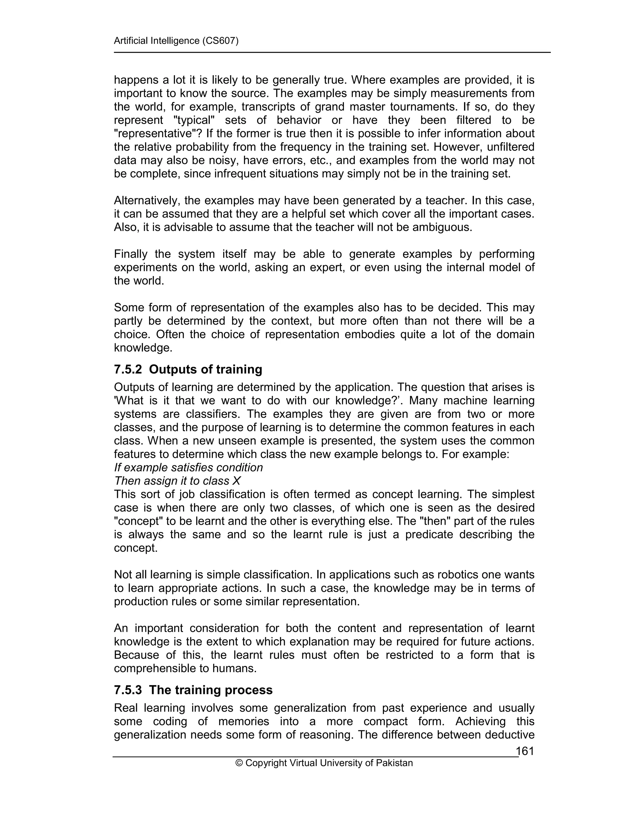 Artificial Intelligence (CS607)
© Copyright Virtual University of Pakistan
161
happens a lot it is likely to be generally true. Where examples are provided, it is
important to know the source. The examples may be simply measurements from
the world, for example, transcripts of grand master tournaments. If so, do they
represent "typical" sets of behavior or have they been filtered to be
"representative"? If the former is true then it is possible to infer information about
the relative probability from the frequency in the training set. However, unfiltered
data may also be noisy, have errors, etc., and examples from the world may not
be complete, since infrequent situations may simply not be in the training set.
Alternatively, the examples may have been generated by a teacher. In this case,
it can be assumed that they are a helpful set which cover all the important cases.
Also, it is advisable to assume that the teacher will not be ambiguous.
Finally the system itself may be able to generate examples by performing
experiments on the world, asking an expert, or even using the internal model of
the world.
Some form of representation of the examples also has to be decided. This may
partly be determined by the context, but more often than not there will be a
choice. Often the choice of representation embodies quite a lot of the domain
knowledge.
7.5.2 Outputs of training
Outputs of learning are determined by the application. The question that arises is
'What is it that we want to do with our knowledge?’. Many machine learning
systems are classifiers. The examples they are given are from two or more
classes, and the purpose of learning is to determine the common features in each
class. When a new unseen example is presented, the system uses the common
features to determine which class the new example belongs to. For example:
If example satisfies condition
Then assign it to class X
This sort of job classification is often termed as concept learning. The simplest
case is when there are only two classes, of which one is seen as the desired
"concept" to be learnt and the other is everything else. The "then" part of the rules
is always the same and so the learnt rule is just a predicate describing the
concept.
Not all learning is simple classification. In applications such as robotics one wants
to learn appropriate actions. In such a case, the knowledge may be in terms of
production rules or some similar representation.
An important consideration for both the content and representation of learnt
knowledge is the extent to which explanation may be required for future actions.
Because of this, the learnt rules must often be restricted to a form that is
comprehensible to humans.
7.5.3 The training process
Real learning involves some generalization from past experience and usually
some coding of memories into a more compact form. Achieving this
generalization needs some form of reasoning. The difference between deductive
 