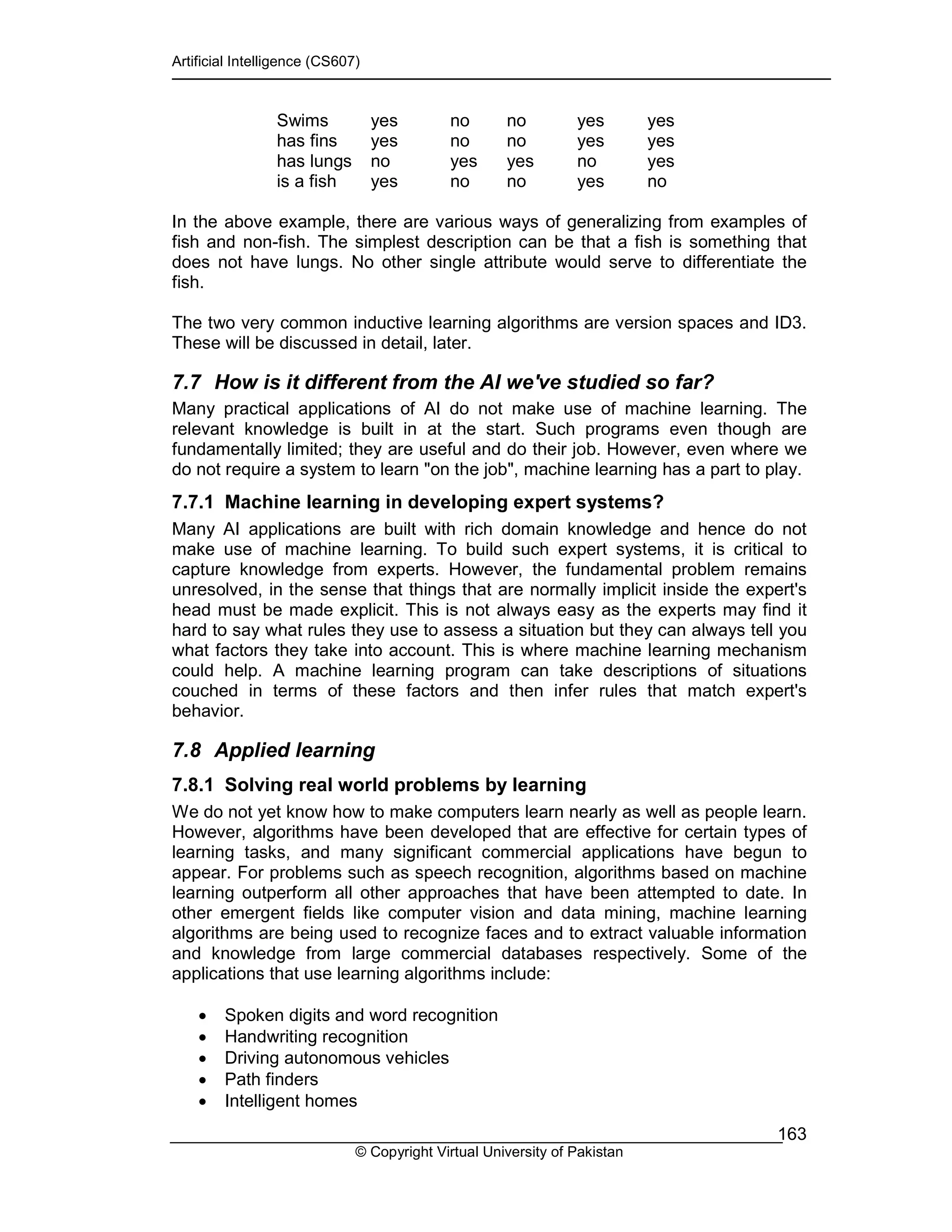 Artificial Intelligence (CS607)
© Copyright Virtual University of Pakistan
163
Swims yes no no yes yes
has fins yes no no yes yes
has lungs no yes yes no yes
is a fish yes no no yes no
In the above example, there are various ways of generalizing from examples of
fish and non-fish. The simplest description can be that a fish is something that
does not have lungs. No other single attribute would serve to differentiate the
fish.
The two very common inductive learning algorithms are version spaces and ID3.
These will be discussed in detail, later.
7.7 How is it different from the AI we've studied so far?
Many practical applications of AI do not make use of machine learning. The
relevant knowledge is built in at the start. Such programs even though are
fundamentally limited; they are useful and do their job. However, even where we
do not require a system to learn "on the job", machine learning has a part to play.
7.7.1 Machine learning in developing expert systems?
Many AI applications are built with rich domain knowledge and hence do not
make use of machine learning. To build such expert systems, it is critical to
capture knowledge from experts. However, the fundamental problem remains
unresolved, in the sense that things that are normally implicit inside the expert's
head must be made explicit. This is not always easy as the experts may find it
hard to say what rules they use to assess a situation but they can always tell you
what factors they take into account. This is where machine learning mechanism
could help. A machine learning program can take descriptions of situations
couched in terms of these factors and then infer rules that match expert's
behavior.
7.8 Applied learning
7.8.1 Solving real world problems by learning
We do not yet know how to make computers learn nearly as well as people learn.
However, algorithms have been developed that are effective for certain types of
learning tasks, and many significant commercial applications have begun to
appear. For problems such as speech recognition, algorithms based on machine
learning outperform all other approaches that have been attempted to date. In
other emergent fields like computer vision and data mining, machine learning
algorithms are being used to recognize faces and to extract valuable information
and knowledge from large commercial databases respectively. Some of the
applications that use learning algorithms include:
• Spoken digits and word recognition
• Handwriting recognition
• Driving autonomous vehicles
• Path finders
• Intelligent homes
 