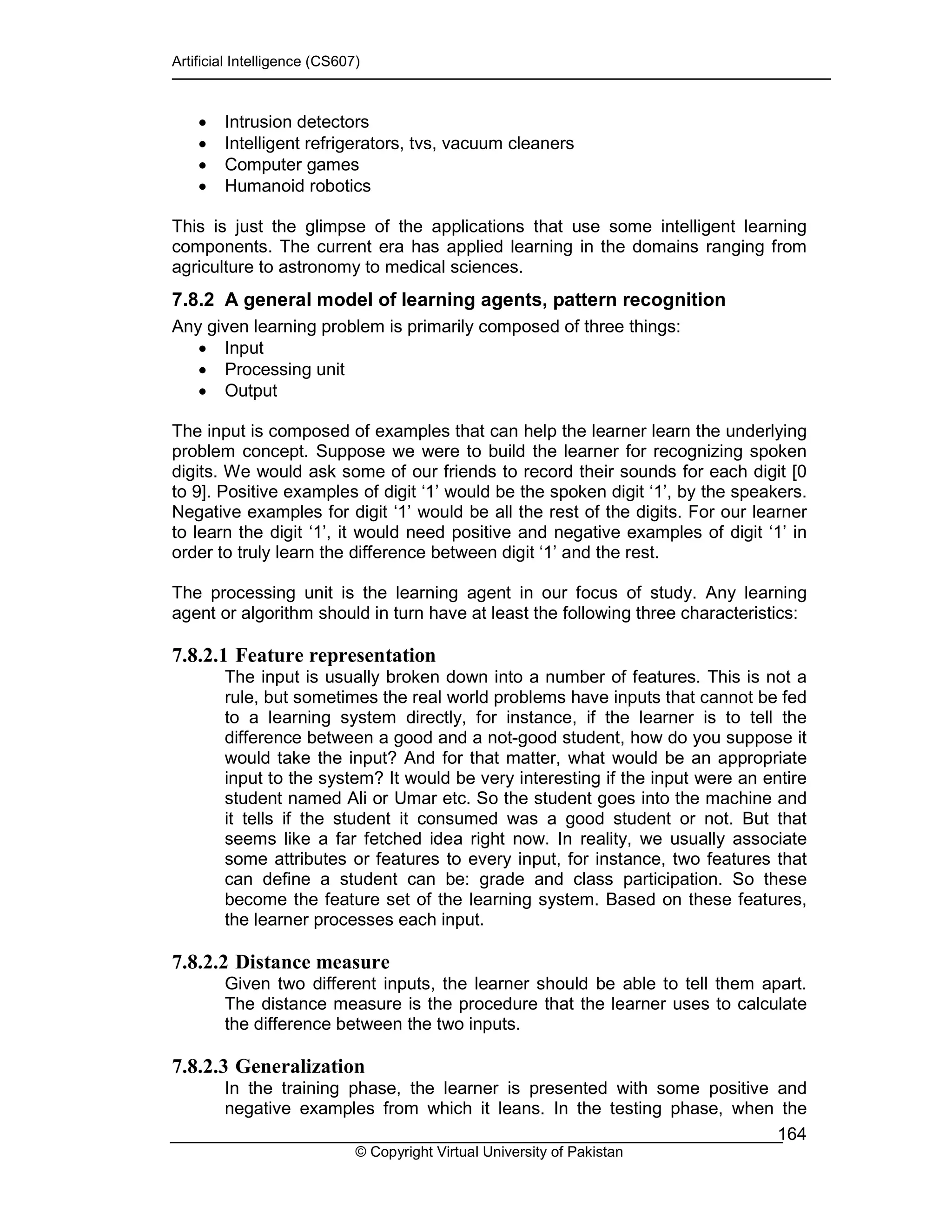 Artificial Intelligence (CS607)
© Copyright Virtual University of Pakistan
164
• Intrusion detectors
• Intelligent refrigerators, tvs, vacuum cleaners
• Computer games
• Humanoid robotics
This is just the glimpse of the applications that use some intelligent learning
components. The current era has applied learning in the domains ranging from
agriculture to astronomy to medical sciences.
7.8.2 A general model of learning agents, pattern recognition
Any given learning problem is primarily composed of three things:
• Input
• Processing unit
• Output
The input is composed of examples that can help the learner learn the underlying
problem concept. Suppose we were to build the learner for recognizing spoken
digits. We would ask some of our friends to record their sounds for each digit [0
to 9]. Positive examples of digit ‘1’ would be the spoken digit ‘1’, by the speakers.
Negative examples for digit ‘1’ would be all the rest of the digits. For our learner
to learn the digit ‘1’, it would need positive and negative examples of digit ‘1’ in
order to truly learn the difference between digit ‘1’ and the rest.
The processing unit is the learning agent in our focus of study. Any learning
agent or algorithm should in turn have at least the following three characteristics:
7.8.2.1 Feature representation
The input is usually broken down into a number of features. This is not a
rule, but sometimes the real world problems have inputs that cannot be fed
to a learning system directly, for instance, if the learner is to tell the
difference between a good and a not-good student, how do you suppose it
would take the input? And for that matter, what would be an appropriate
input to the system? It would be very interesting if the input were an entire
student named Ali or Umar etc. So the student goes into the machine and
it tells if the student it consumed was a good student or not. But that
seems like a far fetched idea right now. In reality, we usually associate
some attributes or features to every input, for instance, two features that
can define a student can be: grade and class participation. So these
become the feature set of the learning system. Based on these features,
the learner processes each input.
7.8.2.2 Distance measure
Given two different inputs, the learner should be able to tell them apart.
The distance measure is the procedure that the learner uses to calculate
the difference between the two inputs.
7.8.2.3 Generalization
In the training phase, the learner is presented with some positive and
negative examples from which it leans. In the testing phase, when the
 
