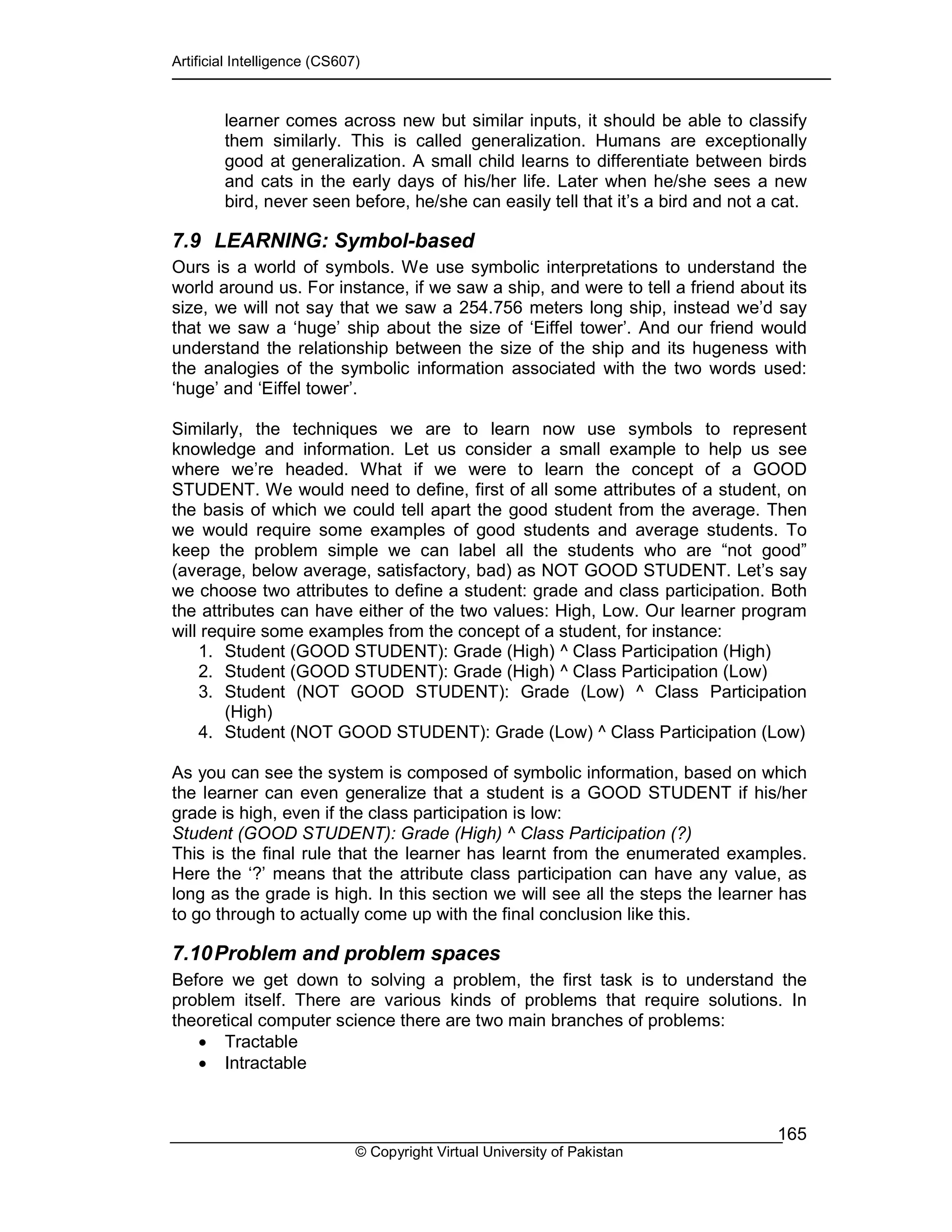 Artificial Intelligence (CS607)
© Copyright Virtual University of Pakistan
165
learner comes across new but similar inputs, it should be able to classify
them similarly. This is called generalization. Humans are exceptionally
good at generalization. A small child learns to differentiate between birds
and cats in the early days of his/her life. Later when he/she sees a new
bird, never seen before, he/she can easily tell that it’s a bird and not a cat.
7.9 LEARNING: Symbol-based
Ours is a world of symbols. We use symbolic interpretations to understand the
world around us. For instance, if we saw a ship, and were to tell a friend about its
size, we will not say that we saw a 254.756 meters long ship, instead we’d say
that we saw a ‘huge’ ship about the size of ‘Eiffel tower’. And our friend would
understand the relationship between the size of the ship and its hugeness with
the analogies of the symbolic information associated with the two words used:
‘huge’ and ‘Eiffel tower’.
Similarly, the techniques we are to learn now use symbols to represent
knowledge and information. Let us consider a small example to help us see
where we’re headed. What if we were to learn the concept of a GOOD
STUDENT. We would need to define, first of all some attributes of a student, on
the basis of which we could tell apart the good student from the average. Then
we would require some examples of good students and average students. To
keep the problem simple we can label all the students who are “not good”
(average, below average, satisfactory, bad) as NOT GOOD STUDENT. Let’s say
we choose two attributes to define a student: grade and class participation. Both
the attributes can have either of the two values: High, Low. Our learner program
will require some examples from the concept of a student, for instance:
1. Student (GOOD STUDENT): Grade (High) ^ Class Participation (High)
2. Student (GOOD STUDENT): Grade (High) ^ Class Participation (Low)
3. Student (NOT GOOD STUDENT): Grade (Low) ^ Class Participation
(High)
4. Student (NOT GOOD STUDENT): Grade (Low) ^ Class Participation (Low)
As you can see the system is composed of symbolic information, based on which
the learner can even generalize that a student is a GOOD STUDENT if his/her
grade is high, even if the class participation is low:
Student (GOOD STUDENT): Grade (High) ^ Class Participation (?)
This is the final rule that the learner has learnt from the enumerated examples.
Here the ‘?’ means that the attribute class participation can have any value, as
long as the grade is high. In this section we will see all the steps the learner has
to go through to actually come up with the final conclusion like this.
7.10Problem and problem spaces
Before we get down to solving a problem, the first task is to understand the
problem itself. There are various kinds of problems that require solutions. In
theoretical computer science there are two main branches of problems:
• Tractable
• Intractable
 