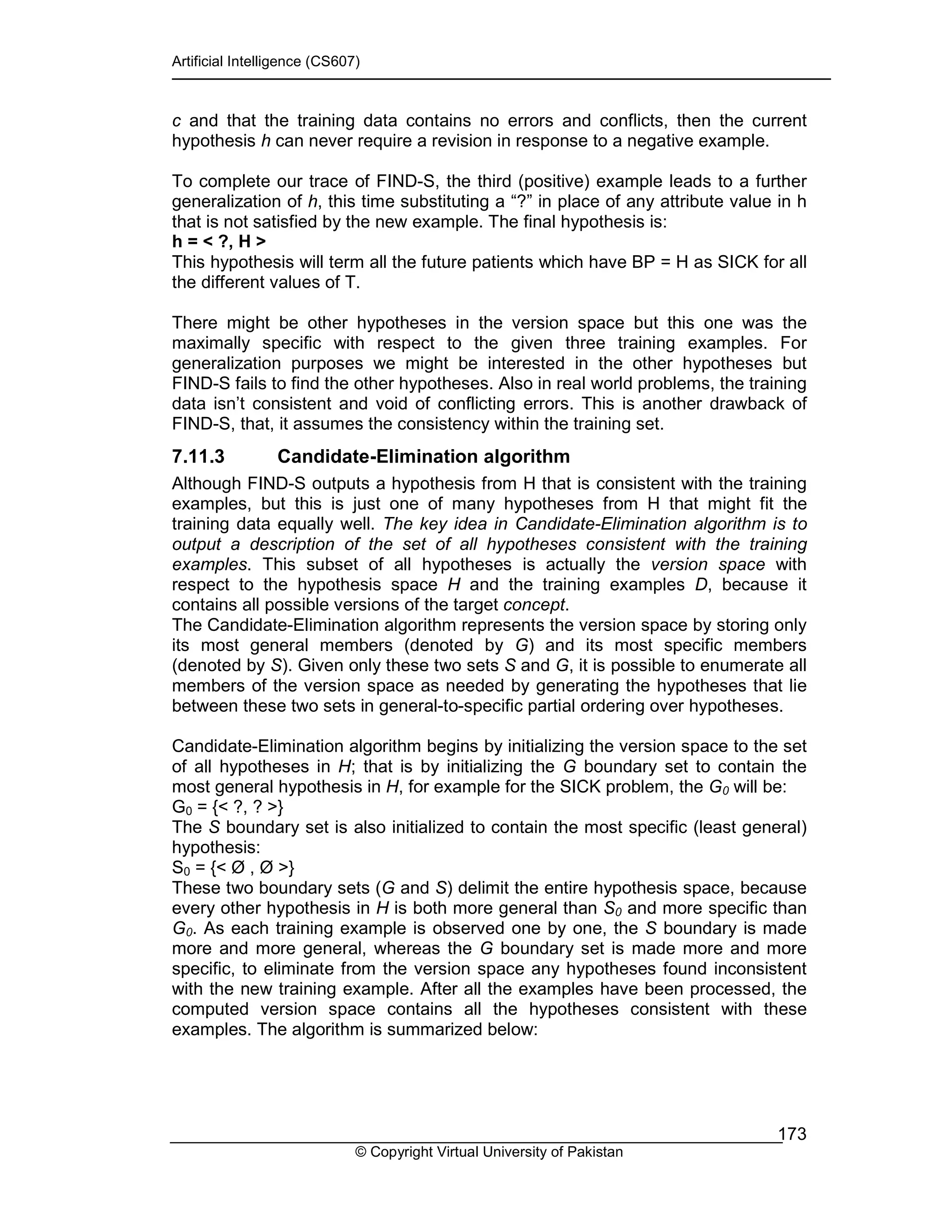 Artificial Intelligence (CS607)
© Copyright Virtual University of Pakistan
173
c and that the training data contains no errors and conflicts, then the current
hypothesis h can never require a revision in response to a negative example.
To complete our trace of FIND-S, the third (positive) example leads to a further
generalization of h, this time substituting a “?” in place of any attribute value in h
that is not satisfied by the new example. The final hypothesis is:
h = < ?, H >
This hypothesis will term all the future patients which have BP = H as SICK for all
the different values of T.
There might be other hypotheses in the version space but this one was the
maximally specific with respect to the given three training examples. For
generalization purposes we might be interested in the other hypotheses but
FIND-S fails to find the other hypotheses. Also in real world problems, the training
data isn’t consistent and void of conflicting errors. This is another drawback of
FIND-S, that, it assumes the consistency within the training set.
7.11.3 Candidate-Elimination algorithm
Although FIND-S outputs a hypothesis from H that is consistent with the training
examples, but this is just one of many hypotheses from H that might fit the
training data equally well. The key idea in Candidate-Elimination algorithm is to
output a description of the set of all hypotheses consistent with the training
examples. This subset of all hypotheses is actually the version space with
respect to the hypothesis space H and the training examples D, because it
contains all possible versions of the target concept.
The Candidate-Elimination algorithm represents the version space by storing only
its most general members (denoted by G) and its most specific members
(denoted by S). Given only these two sets S and G, it is possible to enumerate all
members of the version space as needed by generating the hypotheses that lie
between these two sets in general-to-specific partial ordering over hypotheses.
Candidate-Elimination algorithm begins by initializing the version space to the set
of all hypotheses in H; that is by initializing the G boundary set to contain the
most general hypothesis in H, for example for the SICK problem, the G0 will be:
G0 = {< ?, ? >}
The S boundary set is also initialized to contain the most specific (least general)
hypothesis:
S0 = {< Ø , Ø >}
These two boundary sets (G and S) delimit the entire hypothesis space, because
every other hypothesis in H is both more general than S0 and more specific than
G0. As each training example is observed one by one, the S boundary is made
more and more general, whereas the G boundary set is made more and more
specific, to eliminate from the version space any hypotheses found inconsistent
with the new training example. After all the examples have been processed, the
computed version space contains all the hypotheses consistent with these
examples. The algorithm is summarized below:
 