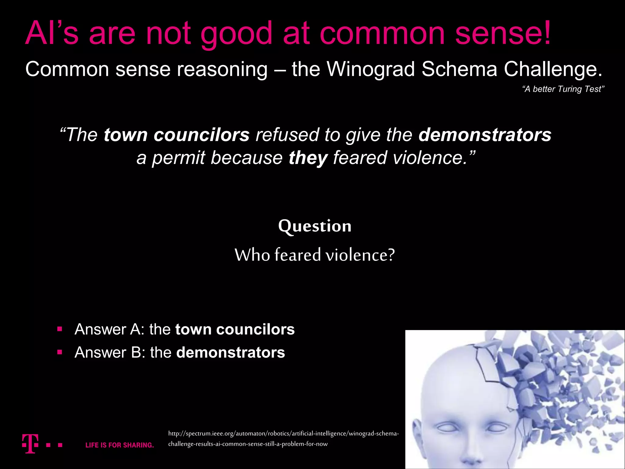11
“The town councilors refused to give the demonstrators
a permit because they feared violence.”
Question
Who feared violence?
AI’s are not good at common sense!
Common sense reasoning – the Winograd Schema Challenge.
http://spectrum.ieee.org/automaton/robotics/artificial-intelligence/winograd-schema-
challenge-results-ai-common-sense-still-a-problem-for-now
 Answer A: the town councilors
 Answer B: the demonstrators
“A better Turing Test”
 