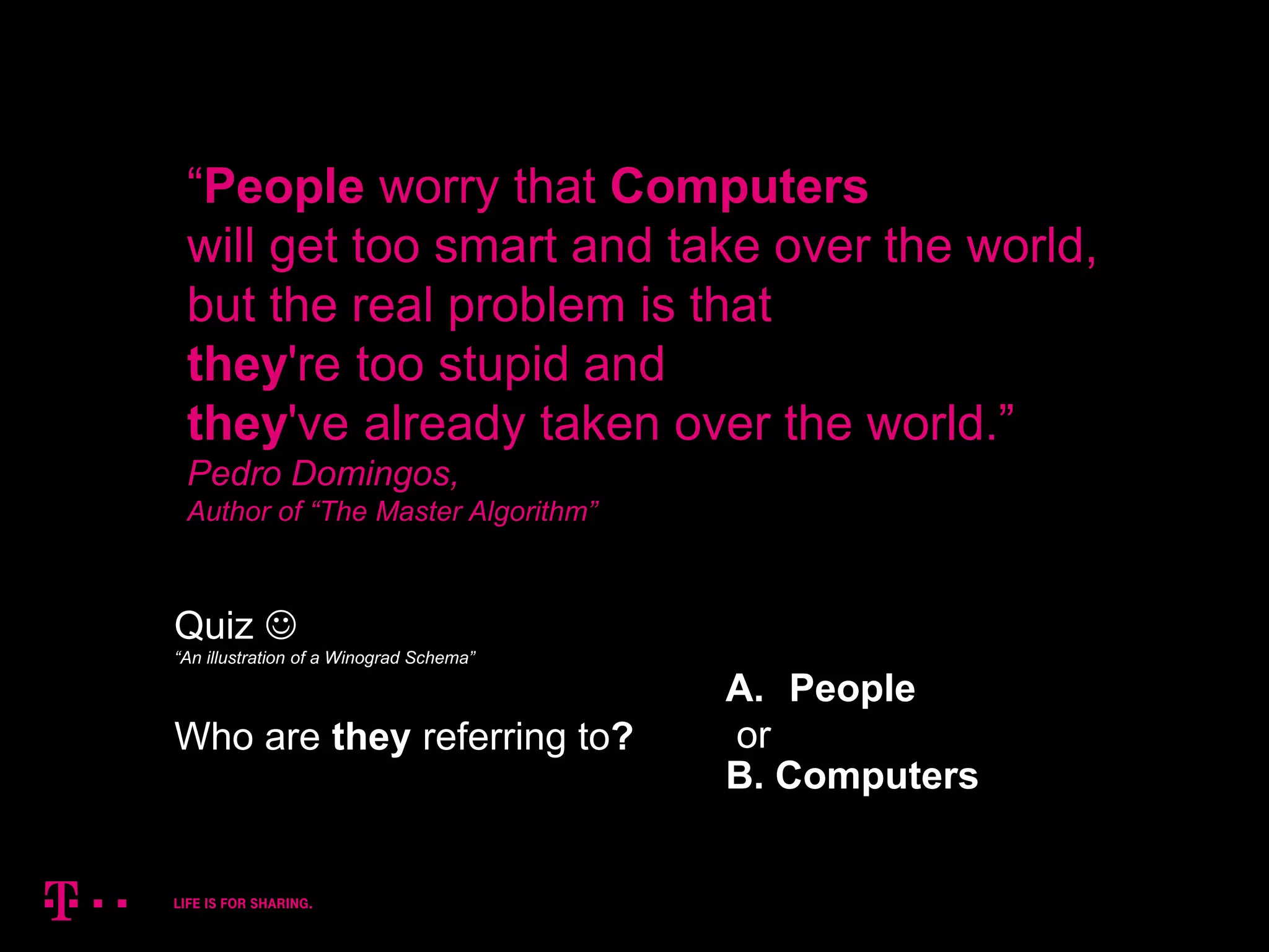 2
“People worry that Computers
will get too smart and take over the world,
but the real problem is that
they're too stupid and
they've already taken over the world.”
Pedro Domingos,
Author of “The Master Algorithm”
Quiz 
Who are they referring to?
A. People
or
B. Computers
“An illustration of a Winograd Schema”
 