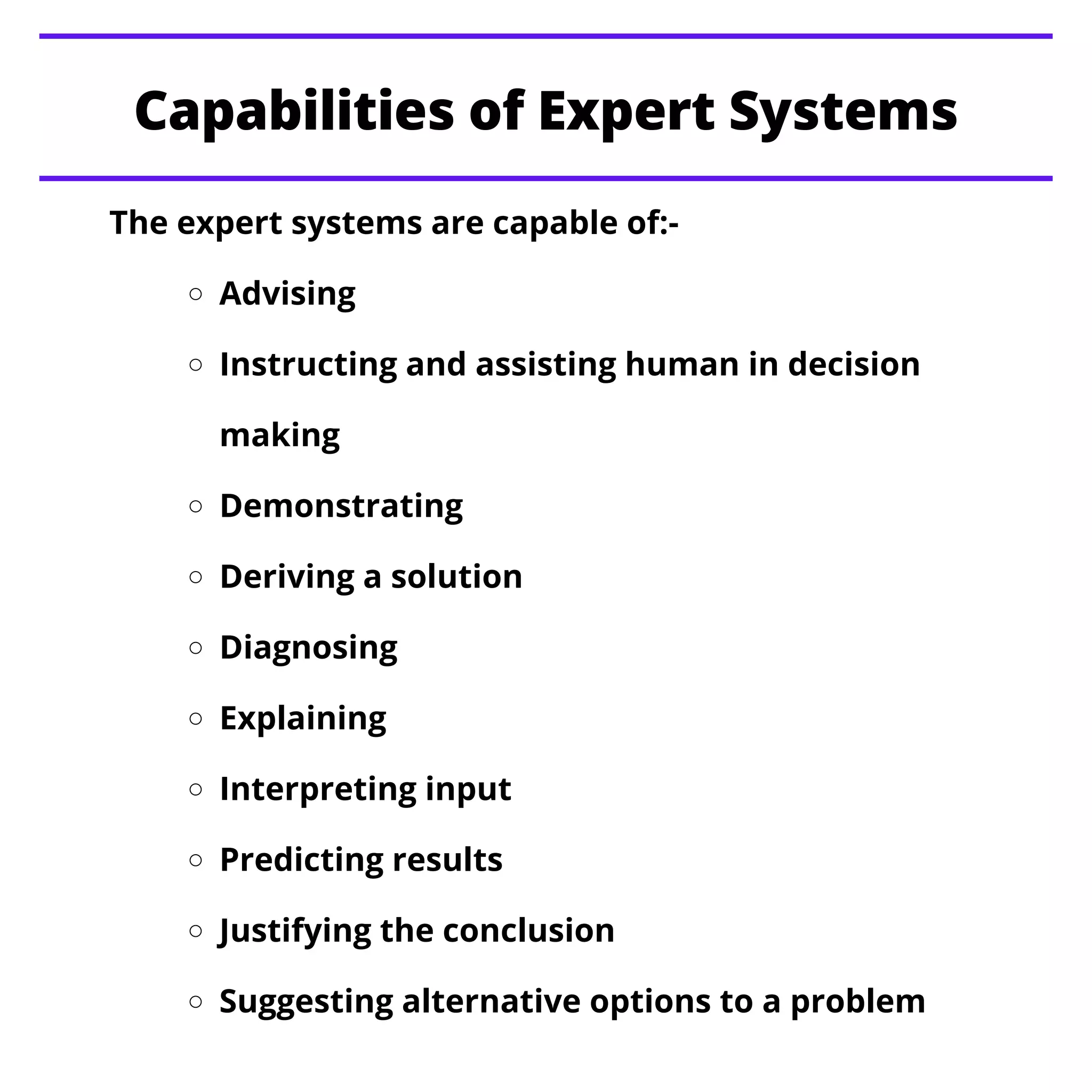 Advising
Instructing and assisting human in decision
making
Demonstrating
Deriving a solution
Diagnosing
Explaining
Interpreting input
Predicting results
Justifying the conclusion
Suggesting alternative options to a problem
The expert systems are capable of:-
Capabilities of Expert Systems
 