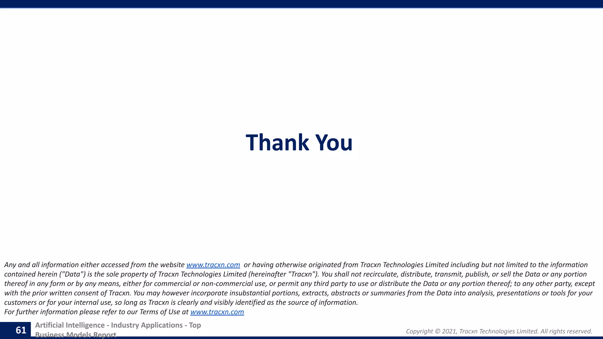 Copyright © 2021, Tracxn Technologies Limited. All rights reserved.
Artificial Intelligence - Industry Applications - Top
Business Models Report
Thank You
61
Any and all information either accessed from the website www.tracxn.com or having otherwise originated from Tracxn Technologies Limited including but not limited to the information
contained herein ("Data") is the sole property of Tracxn Technologies Limited (hereinafter "Tracxn"). You shall not recirculate, distribute, transmit, publish, or sell the Data or any portion
thereof in any form or by any means, either for commercial or non-commercial use, or permit any third party to use or distribute the Data or any portion thereof; to any other party, except
with the prior written consent of Tracxn. You may however incorporate insubstantial portions, extracts, abstracts or summaries from the Data into analysis, presentations or tools for your
customers or for your internal use, so long as Tracxn is clearly and visibly identified as the source of information.
For further information please refer to our Terms of Use at www.tracxn.com
 