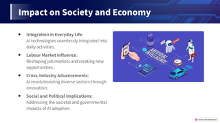 ImpactonSocietyandEconomy
● IntegrationinEverydayLife:
AItechnologiesseamlesslyintegratedinto
dailyactivities.
● LabourMarketIn uence:
Reshapingjobmarketsandcreatingnew
opportunities.
● Cross-IndustryAdvancements:
AIrevolutionizingdiversesectorsthrough
innovation.
● SocialandPoliticalImplications:
Addressingthesocietalandgovernmental
impactsofAIadoption.
 