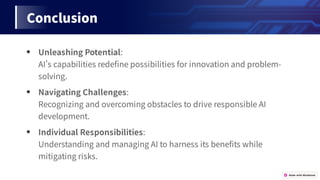 Conclusion
● UnleashingPotential:
AIscapabilitiesrede nepossibilitiesforinnovationandproblem-
solving.
● NavigatingChallenges:
RecognizingandovercomingobstaclestodriveresponsibleAI
development.
● IndividualResponsibilities:
UnderstandingandmanagingAItoharnessitsbene tswhile
mitigatingrisks.
 