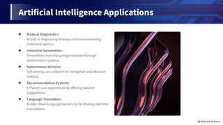 Arti cialIntelligenceApplications
● MedicalDiagnostics:
AIaidsindiagnosingillnessesandrecommending
treatmentoptions.
● IndustrialAutomation:
Streamlinesmanufacturingprocessesthrough
autonomoussystems.
● AutonomousVehicles:
Self-drivingcarsutilizeAIfornavigationanddecision-
making.
● RecommendationSystems:
Enhanceuserexperiencesbyo eringtailored
suggestions.
● LanguageTranslation:
Breaksdownlanguagebarriersbyfacilitatingreal-time
translations.
 