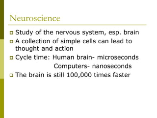 Neuroscience
 Study of the nervous system, esp. brain
 A collection of simple cells can lead to
thought and action
 Cycle time: Human brain- microseconds
Computers- nanoseconds
 The brain is still 100,000 times faster
 