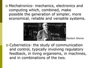  Mechatronics- mechanics, electronics and
computing which, combined, make
possible the generation of simpler, more
economical, reliable and versatile systems.
 Cybernetics- the study of communication
and control, typically involving regulatory
feedback, in living organisms, in machines,
and in combinations of the two.
Norbert Wiener
 