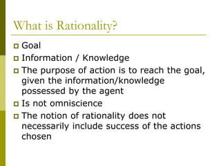What is Rationality?
 Goal
 Information / Knowledge
 The purpose of action is to reach the goal,
given the information/knowledge
possessed by the agent
 Is not omniscience
 The notion of rationality does not
necessarily include success of the actions
chosen
 