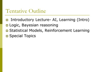 Tentative Outline
 Introductory Lecture- AI, Learning (Intro)
 Logic, Bayesian reasoning
 Statistical Models, Reinforcement Learning
 Special Topics
 