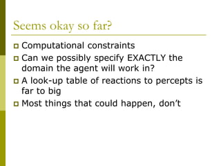 Seems okay so far?
 Computational constraints
 Can we possibly specify EXACTLY the
domain the agent will work in?
 A look-up table of reactions to percepts is
far to big
 Most things that could happen, don’t
 