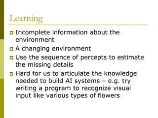 Learning
 Incomplete information about the
environment
 A changing environment
 Use the sequence of percepts to estimate
the missing details
 Hard for us to articulate the knowledge
needed to build AI systems – e.g. try
writing a program to recognize visual
input like various types of flowers
 
