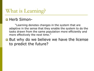 What is Learning?
 Herb Simon-
“Learning denotes changes in the system that are
adaptive in the sense that they enable the system to do the
tasks drawn from the same population more efficiently and
more effectively the next time.”
 But why do we believe we have the license
to predict the future?
 