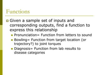 Functions
 Given a sample set of inputs and
corresponding outputs, find a function to
express this relationship
 Pronunciation= Function from letters to sound
 Bowling= Function from target location (or
trajectory?) to joint torques
 Diagnosis= Function from lab results to
disease categories
 