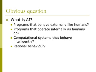 Obvious question
 What is AI?
 Programs that behave externally like humans?
 Programs that operate internally as humans
do?
 Computational systems that behave
intelligently?
 Rational behaviour?
 