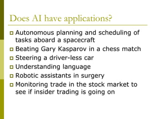Does AI have applications?
 Autonomous planning and scheduling of
tasks aboard a spacecraft
 Beating Gary Kasparov in a chess match
 Steering a driver-less car
 Understanding language
 Robotic assistants in surgery
 Monitoring trade in the stock market to
see if insider trading is going on
 
