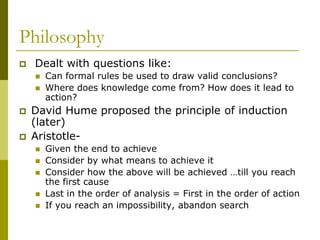Philosophy
 Dealt with questions like:
 Can formal rules be used to draw valid conclusions?
 Where does knowledge come from? How does it lead to
action?
 David Hume proposed the principle of induction
(later)
 Aristotle-
 Given the end to achieve
 Consider by what means to achieve it
 Consider how the above will be achieved …till you reach
the first cause
 Last in the order of analysis = First in the order of action
 If you reach an impossibility, abandon search
 