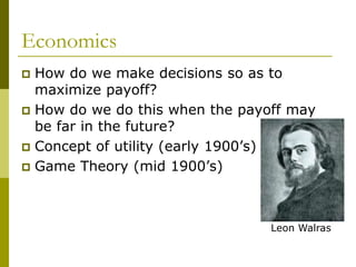 Economics
 How do we make decisions so as to
maximize payoff?
 How do we do this when the payoff may
be far in the future?
 Concept of utility (early 1900’s)
 Game Theory (mid 1900’s)
Leon Walras
 