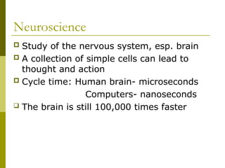 Neuroscience
 Study of the nervous system, esp. brain
 A collection of simple cells can lead to
thought and action
 Cycle time: Human brain- microseconds
Computers- nanoseconds
 The brain is still 100,000 times faster
 