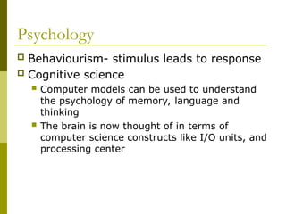 Psychology
 Behaviourism- stimulus leads to response
 Cognitive science
 Computer models can be used to understand
the psychology of memory, language and
thinking
 The brain is now thought of in terms of
computer science constructs like I/O units, and
processing center
 
