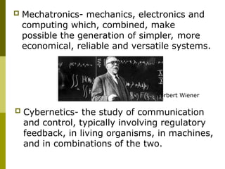  Mechatronics- mechanics, electronics and
computing which, combined, make
possible the generation of simpler, more
economical, reliable and versatile systems.
 Cybernetics- the study of communication
and control, typically involving regulatory
feedback, in living organisms, in machines,
and in combinations of the two.
Norbert Wiener
 