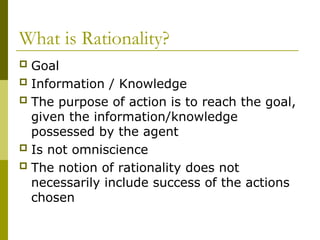 What is Rationality?
 Goal
 Information / Knowledge
 The purpose of action is to reach the goal,
given the information/knowledge
possessed by the agent
 Is not omniscience
 The notion of rationality does not
necessarily include success of the actions
chosen
 
