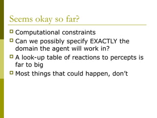 Seems okay so far?
 Computational constraints
 Can we possibly specify EXACTLY the
domain the agent will work in?
 A look-up table of reactions to percepts is
far to big
 Most things that could happen, don’t
 