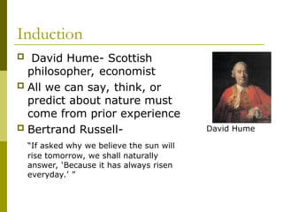 Induction
 David Hume- Scottish
philosopher, economist
 All we can say, think, or
predict about nature must
come from prior experience
 Bertrand Russell-
“If asked why we believe the sun will
rise tomorrow, we shall naturally
answer, ‘Because it has always risen
everyday.’ ”
David Hume
 