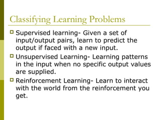 Classifying Learning Problems
 Supervised learning- Given a set of
input/output pairs, learn to predict the
output if faced with a new input.
 Unsupervised Learning- Learning patterns
in the input when no specific output values
are supplied.
 Reinforcement Learning- Learn to interact
with the world from the reinforcement you
get.
 