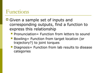 Functions
 Given a sample set of inputs and
corresponding outputs, find a function to
express this relationship
 Pronunciation= Function from letters to sound
 Bowling= Function from target location (or
trajectory?) to joint torques
 Diagnosis= Function from lab results to disease
categories
 
