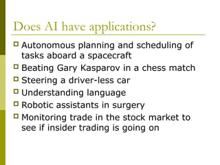 Does AI have applications?
 Autonomous planning and scheduling of
tasks aboard a spacecraft
 Beating Gary Kasparov in a chess match
 Steering a driver-less car
 Understanding language
 Robotic assistants in surgery
 Monitoring trade in the stock market to
see if insider trading is going on
 