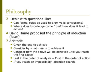 Philosophy
 Dealt with questions like:
 Can formal rules be used to draw valid conclusions?
 Where does knowledge come from? How does it lead to
action?
 David Hume proposed the principle of induction
(later)
 Aristotle-
 Given the end to achieve
 Consider by what means to achieve it
 Consider how the above will be achieved …till you reach
the first cause
 Last in the order of analysis = First in the order of action
 If you reach an impossibility, abandon search
 