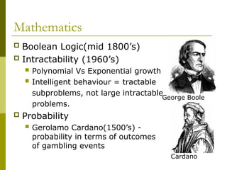 Mathematics
 Boolean Logic(mid 1800’s)
 Intractability (1960’s)
 Polynomial Vs Exponential growth
 Intelligent behaviour = tractable
subproblems, not large intractable
problems.
 Probability
 Gerolamo Cardano(1500’s) -
probability in terms of outcomes
of gambling events
George Boole
Cardano
 