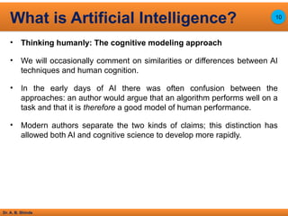 Dr. A. B. Shinde
• Thinking humanly: The cognitive modeling approach
• We will occasionally comment on similarities or differences between AI
techniques and human cognition.
• In the early days of AI there was often confusion between the
approaches: an author would argue that an algorithm performs well on a
task and that it is therefore a good model of human performance.
• Modern authors separate the two kinds of claims; this distinction has
allowed both AI and cognitive science to develop more rapidly.
What is Artificial Intelligence? 10
 