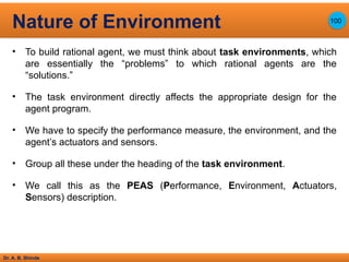 Dr. A. B. Shinde
• To build rational agent, we must think about task environments, which
are essentially the “problems” to which rational agents are the
“solutions.”
• The task environment directly affects the appropriate design for the
agent program.
• We have to specify the performance measure, the environment, and the
agent’s actuators and sensors.
• Group all these under the heading of the task environment.
• We call this as the PEAS (Performance, Environment, Actuators,
Sensors) description.
Nature of Environment 100
 