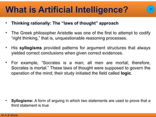 Dr. A. B. Shinde
• Thinking rationally: The “laws of thought” approach
• The Greek philosopher Aristotle was one of the first to attempt to codify
“right thinking,” that is, unquestionable reasoning processes.
• His syllogisms provided patterns for argument structures that always
yielded correct conclusions when given correct evidences.
• For example, “Socrates is a man; all men are mortal; therefore,
Socrates is mortal.” These laws of thought were supposed to govern the
operation of the mind; their study initiated the field called logic.
• Syllogisms: A form of arguing in which two statements are used to prove that a
third statement is true
What is Artificial Intelligence? 11
 