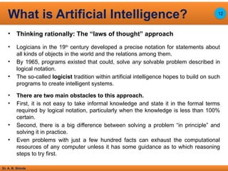 Dr. A. B. Shinde
• Thinking rationally: The “laws of thought” approach
• Logicians in the 19th
century developed a precise notation for statements about
all kinds of objects in the world and the relations among them.
• By 1965, programs existed that could, solve any solvable problem described in
logical notation.
• The so-called logicist tradition within artificial intelligence hopes to build on such
programs to create intelligent systems.
• There are two main obstacles to this approach.
• First, it is not easy to take informal knowledge and state it in the formal terms
required by logical notation, particularly when the knowledge is less than 100%
certain.
• Second, there is a big difference between solving a problem “in principle” and
solving it in practice.
• Even problems with just a few hundred facts can exhaust the computational
resources of any computer unless it has some guidance as to which reasoning
steps to try first.
What is Artificial Intelligence? 12
 