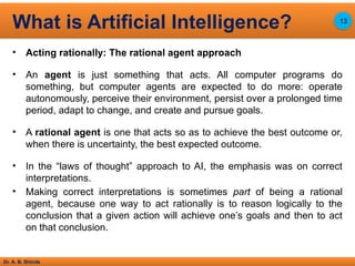 Dr. A. B. Shinde
• Acting rationally: The rational agent approach
• An agent is just something that acts. All computer programs do
something, but computer agents are expected to do more: operate
autonomously, perceive their environment, persist over a prolonged time
period, adapt to change, and create and pursue goals.
• A rational agent is one that acts so as to achieve the best outcome or,
when there is uncertainty, the best expected outcome.
• In the “laws of thought” approach to AI, the emphasis was on correct
interpretations.
• Making correct interpretations is sometimes part of being a rational
agent, because one way to act rationally is to reason logically to the
conclusion that a given action will achieve one’s goals and then to act
on that conclusion.
What is Artificial Intelligence? 13
 